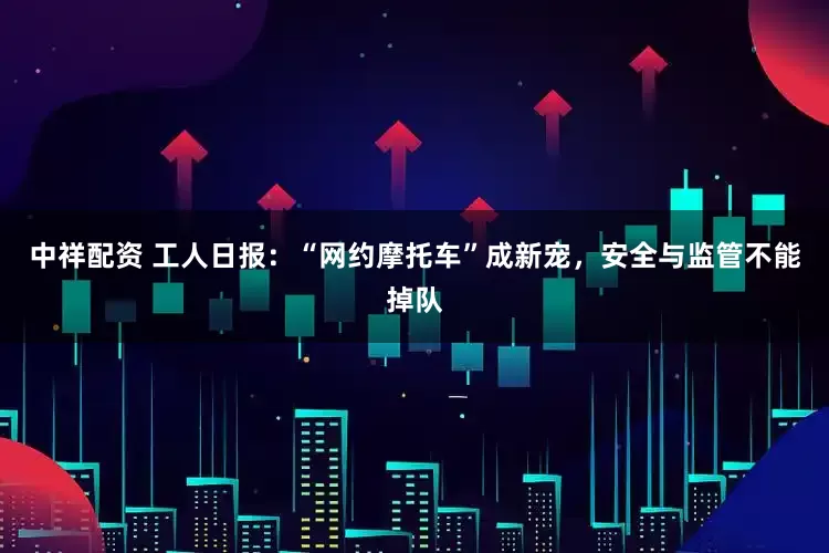 中祥配资 工人日报：“网约摩托车”成新宠，安全与监管不能掉队