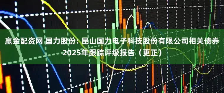 赢金配资网 国力股份: 昆山国力电子科技股份有限公司相关债券2025年跟踪评级报告（更正）