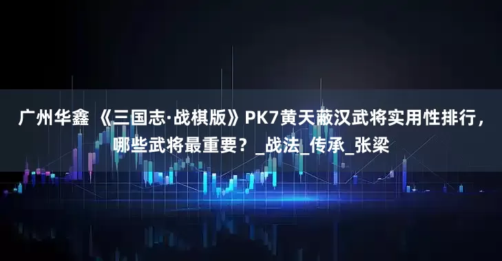 广州华鑫 《三国志·战棋版》PK7黄天蔽汉武将实用性排行，哪些武将最重要？_战法_传承_张梁