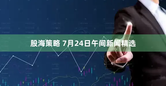 股海策略 7月24日午间新闻精选