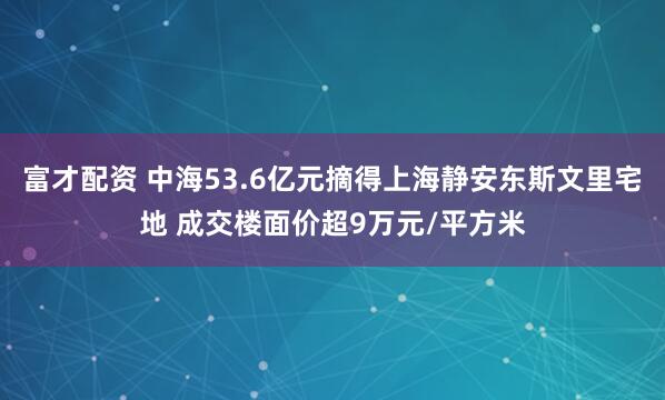 富才配资 中海53.6亿元摘得上海静安东斯文里宅地 成交楼面价超9万元/平方米