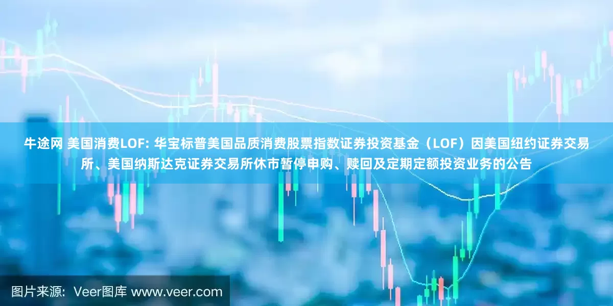 牛途网 美国消费LOF: 华宝标普美国品质消费股票指数证券投资基金（LOF）因美国纽约证券交易所、美国纳斯达克证券交易所休市暂停申购、赎回及定期定额投资业务的公告