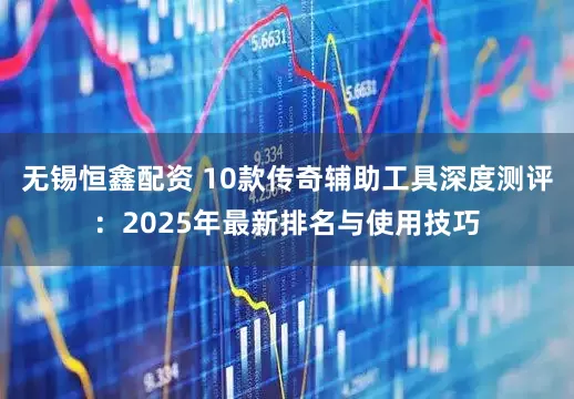 无锡恒鑫配资 10款传奇辅助工具深度测评：2025年最新排名与使用技巧